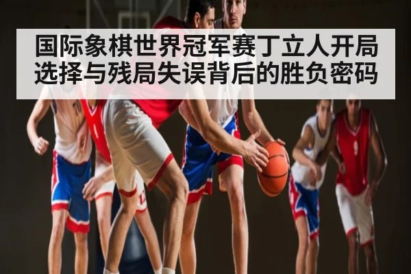 国际象棋世界冠军赛丁立人开局选择与残局失误背后的胜负密码